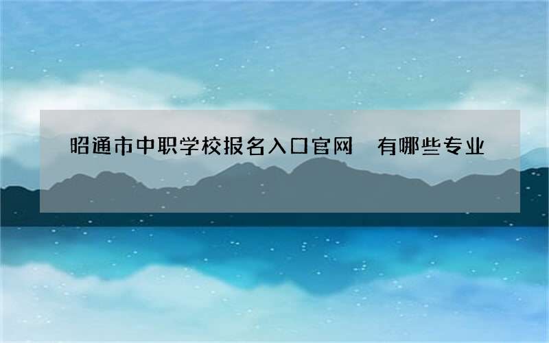 昭通市中职学校报名入口官网 有哪些专业